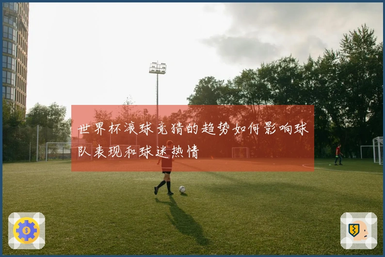 世界杯滚球竞猜的趋势如何影响球队表现和球迷热情