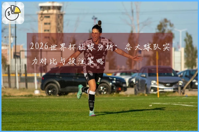 2026世界杯让球分析：各大球队实力对比与投注策略