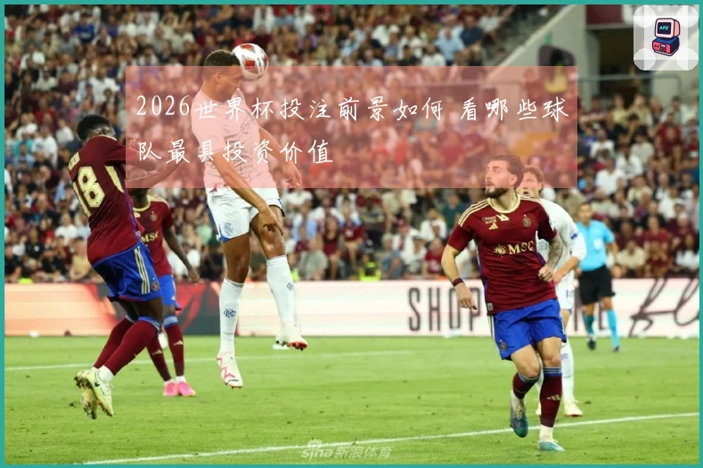 2026世界杯投注前景如何 看哪些球队最具投资价值